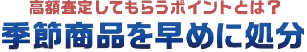 高額査定してもらうポイントとは? 季節商品を早めに処分 高額査定してもらうポイントとは? 季節商品を早めに処分